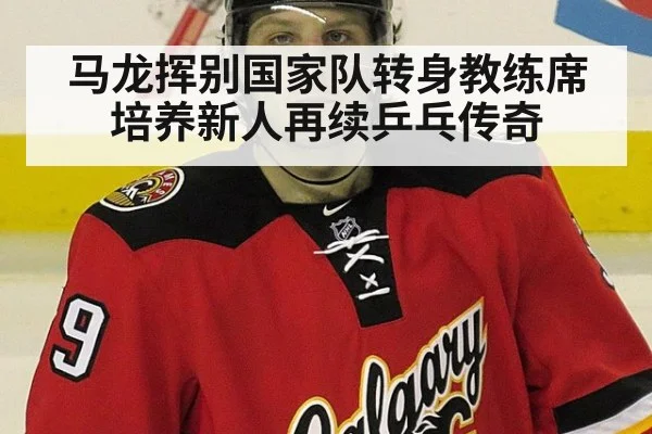 马龙挥别国家队转身教练席 培养新人再续乒乓传奇