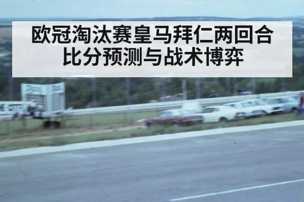 欧冠淘汰赛皇马拜仁两回合比分预测与战术博弈